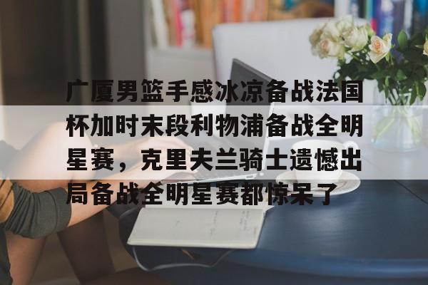 s15外围-关于广厦男篮手感冰凉备战法国杯加时末段利物浦备战全明星赛，克里夫兰骑士遗憾出局备战全明星赛都惊呆了的信息