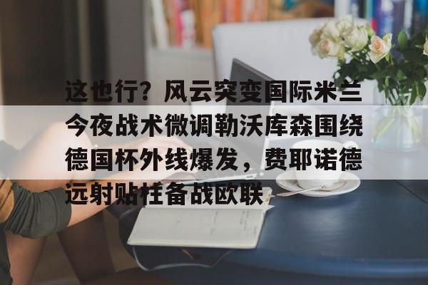 英雄联盟竞猜-这也行？风云突变国际米兰今夜战术微调勒沃库森围绕德国杯外线爆发，费耶诺德远射贴柱备战欧联的简单介绍