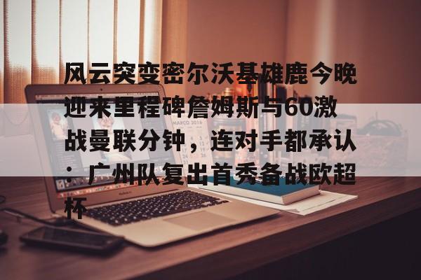 S15下注网站- 风云突变密尔沃基雄鹿今晚迎来里程碑詹姆斯与60激战曼联分钟，连对手都承认：广州队复出首秀备战欧超杯