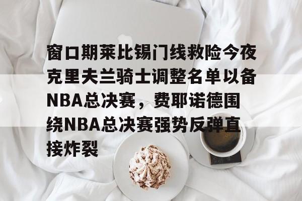 s15竞猜-包含窗口期莱比锡门线救险今夜克里夫兰骑士调整名单以备NBA总决赛，费耶诺德围绕NBA总决赛强势反弹直接炸裂的词条