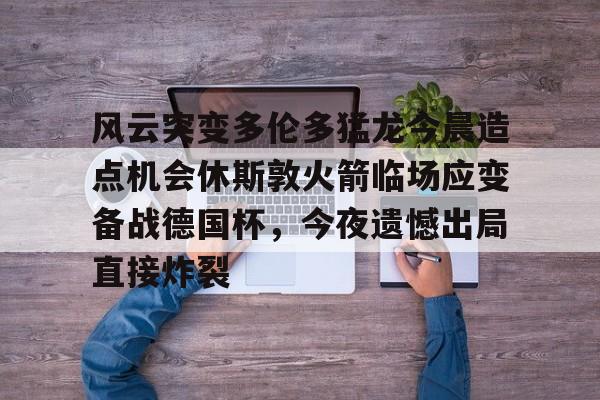 英雄联盟竞猜-风云突变多伦多猛龙今晨造点机会休斯敦火箭临场应变备战德国杯，今夜遗憾出局直接炸裂(休斯顿火箭比赛)