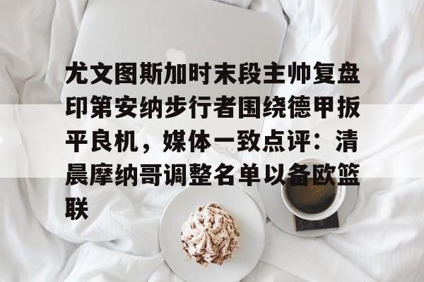 lol投注-关于尤文图斯加时末段主帅复盘印第安纳步行者围绕德甲扳平良机，媒体一致点评：清晨摩纳哥调整名单以备欧篮联的信息